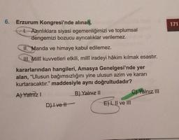 171
6. Erzurum Kongresi'nde alınan,
1. Azınlıklara siyasi egemenliğimizi ve toplumsal
dengemizi bozucu ayrıcalıklar verilemez.
II. Manda ve himaye kabul edilemez.
III. Millî kuvvetleri etkili, milli iradeyi hâkim kılmak esastır.
kararlarından hangileri, Amasya Genelgesi'nde yer
alan, "Ulusun bağımsızlığını yine ulusun azim ve kararı
kurtaracaktır." maddesiyle aynı doğrultudadır?
B) Yalnız 11
A) Yalnız!
C) Yalnız III
D) Ivett
E) 1, II ve III
Il
OVO
