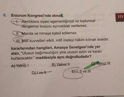 171
6. Erzurum Kongresi'nde alınan,
1. Azınlıklara siyasi egemenliğimizi ve toplumsal
dengemizi bozucu ayrıcalıklar verilemez.
II. Manda ve himaye kabul edilemez.
III. Millî kuvvetleri etkili, milli iradeyi hâkim kılmak esastır.
kararlarından hangileri, Amasya Genelgesi'nde yer
alan, "Ulusun bağımsızlığını yine ulusun azim ve kararı
kurtaracaktır." maddesiyle aynı doğrultudadır?
B) Yalnız 11
A) Yalnız!
C) Yalnız III
D) Ivett
E) 1, II ve III
Il
OVO
