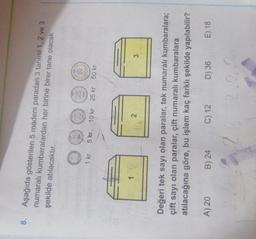 8.
Aşağıda gösterilen 5 madeni paradan 3 tanesi 1, 2 ve 3
numaralı kumbaralardan her birine birer tane olacak
şekilde atılacaktır.
10
50
1 kr
5 kr
10 kr 25 kr 50 kr
1
2
3
Değeri tek sayı olan paralar, tek numaralı kumbaralara;
çift sayı olan paralar, çift numaralı kumbaralara
atılacağına göre, bu işlem kaç farklı şekilde yapılabilir?
A) 20
B) 24
C) 12
D) 36
E) 18
2
