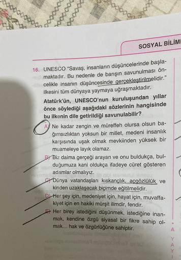 SOSYAL BİLİM
16. UNESCO “Savaş, insanların düşüncelerinde başla-
maktadır. Bu nedenle de barışın savunulması ön-
celikle insanın düşüncesinde gerçekleştirilmelidir.”
ilkesini tüm dünyaya yaymaya uğraşmaktadır.
Atatürk'ün, UNESCO'nun kuruluşundan yıllar
önce söylediği aşağıdaki sözlerinin hangisinde
bu ilkenin dile getirildiği savunulabilir?
A) Ne kadar zengin ve müreffeh olursa olsun ba-
ğımsızlıktan yoksun bir millet, medeni insanlık
karşısında uşak olmak mevkiinden yüksek bir
muameleye layık olamaz.
Biz daima gerçeği arayan ve onu buldukça, bul-
duğumuza kani oldukça ifadeye cüret gösteren
o
adamlar olmalıyız.
ci Dünya vatandaşları kıskançlık, açgözlülük ve
kinden uzaklaşacak biçimde eğitilmelidir.
D Her şey için, medeniyet için, hayat için, muvaffa-
kiyet için en hakiki mürşit ilimdir, fendir.
Her birey istediğini düşünmek, istediğine inan-
mak, kendine özgü siyasal bir fikre sahip ol-
mak... hak ve özgürlüğüne sahiptir.