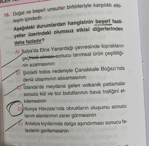 18. Doğal ve beşerî unsurlar birbirleriyle karşılıklı etki-
leşim içindedir.
Aşağıdaki durumlardan hangisinin beşerî faali-
yetler üzerindeki olumsuz etkisi diğerlerinden
daha fazladır?
A) İtalya'da Etna Yanardağı çevresinde toprakların
geçirimli-olması-so