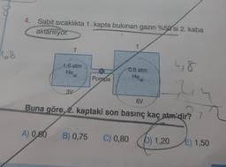 4. Sabit sicaklıkta 1. kapta bulunan gazın %50 si 2. kaba
aktariliyor.
T
T
6,8
1,6 atm
He
(g)
4,8
0.8 atm
He
Pompa
3V
6V
ly
? 2
Buna göre, 2. kaptaki son basınç kaç atm'dir? 7
A) 0,80
B) 0,75 C) 0,80
b) 1,20
E) 1,50
