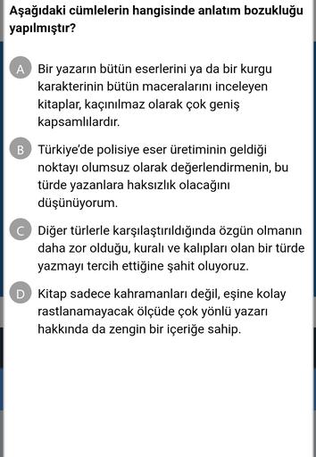 Aşağıdaki cümlelerin hangisinde anlatım bozukluğu
yapılmıştır?
A Bir yazarın bütün eserlerini ya da bir kurgu
karakterinin bütün maceralarını inceleyen
kitaplar, kaçınılmaz olarak çok geniş
kapsamlılardır.
B Türkiye'de polisiye eser üretiminin geldiği
noktayı olumsuz olarak değerlendirmenin, bu
türde yazanlara haksızlık olacağını
düşünüyorum.
C Diğer türlerle karşılaştırıldığında özgün olmanın
daha zor olduğu, kuralı ve kalıpları olan bir türde
yazmayı tercih ettiğine şahit oluyoruz.
D Kitap sadece kahramanları değil, eşine kolay
rastlanamayacak ölçüde çok yönlü yazarı
hakkında da zengin bir içeriğe sahip.