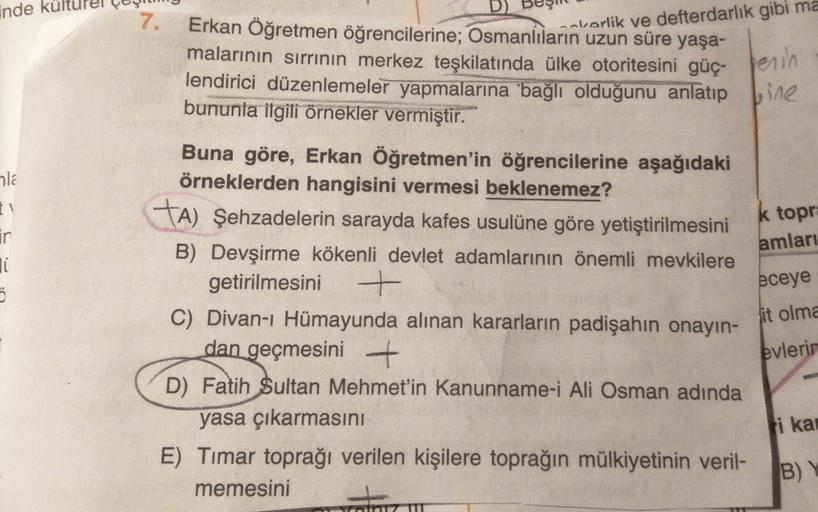 inde kü
cakorlik ve defterdarlık gibi ma
716
amları
ir
li
5
7.
Erkan Öğretmen öğrencilerine; Osmanlıların uzun süre yaşa-
malarının sırrının merkez teşkilatında ülke otoritesini güç- perin
lendirici düzenlemeler yapmalarına bağlı olduğunu anlatıp bine
bununla ilgili örnekler vermiştir.
Buna göre, Erkan Öğretmen'in öğrencilerine aşağıdaki
örneklerden hangisini vermesi beklenemez?
ta) Şehzadelerin sarayda kafes usulüne göre yetiştirilmesini
k topr:
B) Devşirme kökenli devlet adamlarının önemli mevkilere
getirilmesini +
C) Divan-ı Hümayunda alınan kararların padişahın onayın-
dan geçmesini +
D) Fatih
Sultan Mehmet'in Kanunname-i Ali Osman adında
yasa çıkarmasını
E) Timar toprağı verilen kişilere toprağın mülkiyetinin veril-
memesini
eceye
it olma
evlerin
i kat
BY