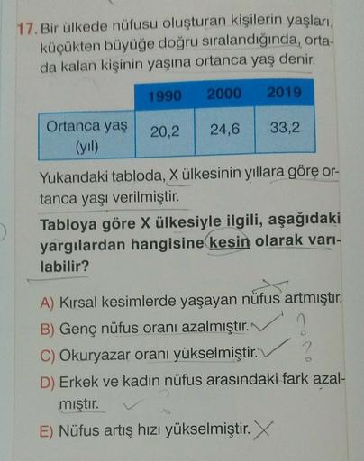 17. Bir ülkede nüfusu oluşturan kişilerin yaşları,
küçükten büyüğe doğru sıralandığında, orta-
da kalan kişinin yaşına ortanca yaş denir.
1990
2000
2019
20,2
24,6
Ortanca yaş
(yil)
33,2
Yukarıdaki tabloda, X ülkesinin yıllara göre or-
tanca yaşı verilmiştir.
Tabloya göre X ülkesiyle ilgili, aşağıdaki
yargılardan hangisine kesin olarak vari-
labilir?
D
A) Kırsal kesimlerde yaşayan nüfus artmıştır.
B) Genç nüfus oranı azalmıştır.
C) Okuryazar oranı yükselmiştir.
2
D) Erkek ve kadın nüfus arasındaki fark azal-
mıştır.
E) Nüfus artış hızı yükselmiştir.