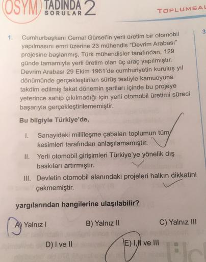 (OSYM
TADINDA 2
SORULAR
TOPLUMSAL
3
1.
Cumhurbaşkanı Cemal Gürsel'in yerli üretim bir otomobil
yapılmasını emri üzerine 23 mühendis “Devrim Arabası"
projesine başlanmış, Türk mühendisler tarafından, 129
günde tamamıyla yerli üretim olan üç araç yapılmıştır.
Devrim Arabası 29 Ekim 1961'de cumhuriyetin kuruluş yıl
dönümünde gerçekleştirilen sürüş testiyle kamuoyuna
takdim edilmiş fakat dönemin şartları içinde bu projeye
yeterince sahip çıkılmadığı için yerli otomobil üretimi süreci
başarıyla gerçekleştirilememiştir.
Bu bilgiyle Türkiye'de,
1. Sanayideki millileşme çabaları toplumun tüm
kesimleri tarafından anlaşılamamıştır.
II. Yerli otomobil girişimleri Türkiye'ye yönelik dış
baskıları artırmıştır.
III. Devletin otomobil alanındaki projeleri halkın dikkatini
çekmemiştir.
yargılarından hangilerine ulaşılabilir?
A) Yalnız!
B) Yalnız 10
C) Yalnız III
D) I ve II
E) 1. ve III