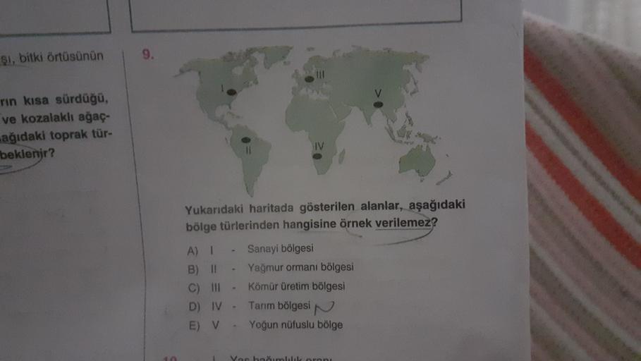 $i, bitki örtüsünün
9.
rin kısa sürdüğü,
ve kozalaklı ağaç.
ağıdaki toprak tür-
beklenir?
IV
Yukarıdaki haritada gösterilen alanlar, aşağıdaki
bölge türlerinden hangisine örnek verilemez?
A) I Sanayi bölgesi
B) II Yağmur ormanı bölgesi
C) III- Kömür üretim bölgesi
D) IV-
Tarım bölgesin
E) V Yoğun nüfuslu bölge
Yae haumluluk ornni