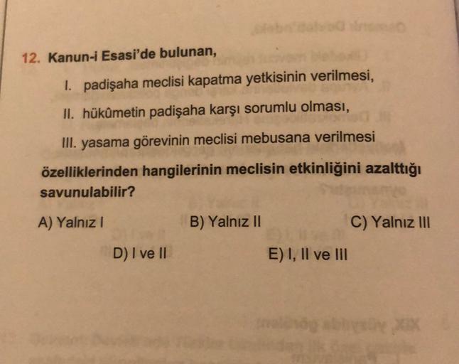 12. Kanun-i Esasi'de bulunan,
I padişaha meclisi kapatma yetkisinin verilmesi,
II. hükümetin padişaha karşı sorumlu olması,
III. yasama görevinin meclisi mebusana verilmesi
özelliklerinden hangilerinin meclisin etkinliğini azalttığı
savunulabilir?
A) Yalnız!
B) Yalnız 11
C) Yalnız III
D) I ve II
E) I, II ve III