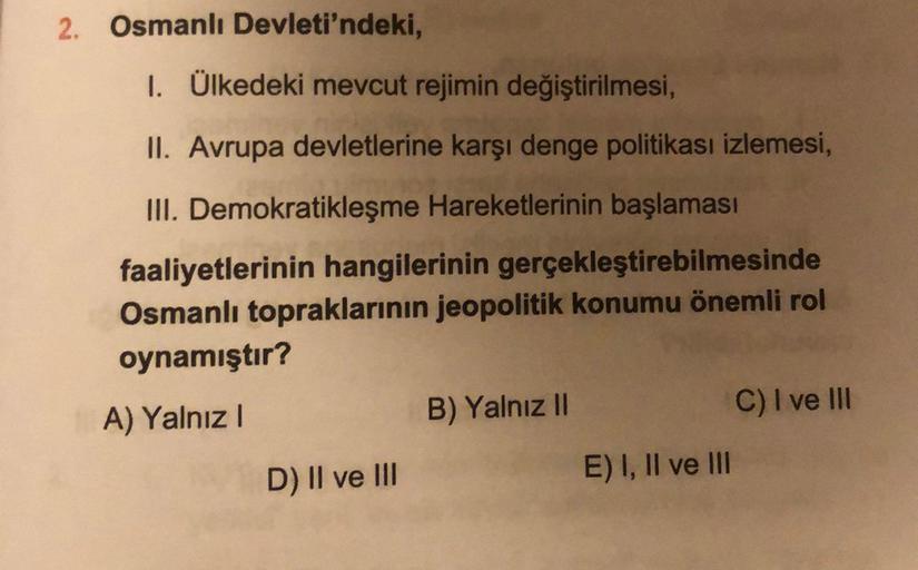 2. Osmanlı Devleti'ndeki,
1. Ülkedeki mevcut rejimin değiştirilmesi,
II. Avrupa devletlerine karşı denge politikası izlemesi,
III. Demokratikleşme Hareketlerinin başlaması
faaliyetlerinin hangilerinin gerçekleştirebilmesinde
Osmanlı topraklarinin jeopolitik konumu önemli rol
oynamıştır?
A) Yalnız!
B) Yalnız II
C) I ve III
D) Il ve III
E) I, II ve III