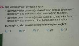 36. abc üç basamaklı bir doğal sayıdır.
abc'den yüzler basamağındaki rakamın 100 katı çıkarılırsa
kalan sayı abc sayısının onlar basamağının 15 katıdır.
• abc'den onlar basamağındaki rakamın 10 katı çıkarılırsa
kalan sayı abc sayısının birler basamağının 81 katidir.
Buna göre, abc sayısının rakamları çarpımı kaçtır?
A) 12
C) 18
D) 20
B) 14
E) 24