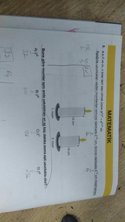 MATEMATİK
5. a 0 ve m, n birer tam sayı olmak üzere (allyn = an.m dir.
Aşağıda uzunluklan verilen mumlardan birincisi dakikada 2-5 cm, ikincisi dakikada 4-8 cm kısalmaktadır.
+
12
10 12v
3
$
12 cm
10 cm
1. mum
2. mum
D) 28
A) 25
Buna göre mumlar aynı anda yakıldıktan en az kaç dakika sonra eşit uzunlukta olur?
B) 26
C) 27
I
32
64
(28
256
32
64
