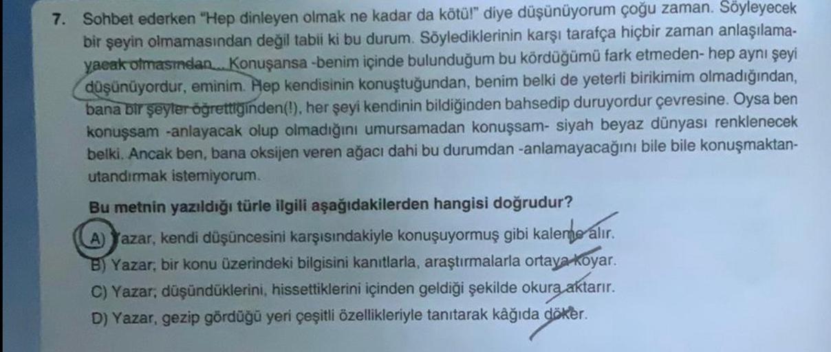 7. Sohbet ederken "Hep dinleyen olmak ne kadar da kötül" diye düşünüyorum çoğu zaman. Söyleyecek
bir şeyin olmamasından değil tabii ki bu durum. Söylediklerinin karşı tarafça hiçbir zaman anlaşılama-
yacak olmasmdan... Konuşansa -benim içinde bulunduğum bu kördüğümü fark etmeden-hep aynı şeyi
düşünüyordur, eminim. Hep kendisinin konuştuğundan, benim belki de yeterli birikimim olmadığından,
bana bir şeyler öğrettiginden(!), her şeyi kendinin bildiğinden bahsedip duruyordur çevresine. Oysa ben
konuşsam -anlayacak olup olmadığını umursamadan konuşsam- siyah beyaz dünyası renklenecek
belki. Ancak ben, bana oksijen veren ağacı dahi bu durumdan-anlamayacağını bile bile konuşmaktan-
utandırmak istemiyorum.
Bu metnin yazıldığı türle ilgili aşağıdakilerden hangisi doğrudur?
A) Yazar, kendi düşüncesini karşısındakiyle konuşuyormuş gibi kalenne alır.
Yazar, bir konu üzerindeki bilgisini kanıtlarla, araştırmalarla ortaya koyar.
C) Yazar, düşündüklerini, hissettiklerini içinden geldiği şekilde okura aktarır.
D) Yazar, gezip gördüğü yeri çeşitli özellikleriyle tanıtarak kâğıda döker.