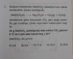4. Sodyum bikarbonat (NaHCO3) kabartma tozu olarak
isimlendirilir. Çünkü isıtıldığında,
2NaHCO3(k) - Na2CO3(k) + CO2(g) + H2O(g)
denklemine göre bozunarak CO2 gazı açığa çıkarır.
Bu gaz kurabiye, çörek veya kekin kabarmasını sağ-
lar.
42 g NaHCO3 isıtıldığında elde edilen CO2 gazının
0 °C ve 2 atm deki hacmi kaç L dir?
(NaHCO3=84 g/mol)
A) 2,8
B) 5,6
C) 11,2
D) 22,4 E) 33,6