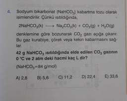 4. Sodyum bikarbonat (NaHCO3) kabartma tozu olarak
isimlendirilir. Çünkü isıtıldığında,
2NaHCO3(k) - Na2CO3(k) + CO2(g) + H2O(g)
denklemine göre bozunarak CO2 gazı açığa çıkarır.
Bu gaz kurabiye, çörek veya kekin kabarmasını sağ-
lar.
42 g NaHCO3 isıtıldığında elde edilen CO2 gazının
0 °C ve 2 atm deki hacmi kaç L dir?
(NaHCO3=84 g/mol)
A) 2,8
B) 5,6
C) 11,2
D) 22,4 E) 33,6
