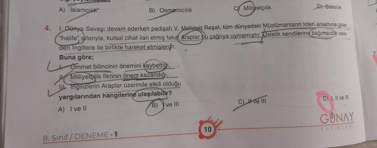 A) İslamcilik
B) Osmanlıcılık
C) Milliyetçilik
D) Baticilik
4.
1. Dünya Savaşı devam ederken padişah V. Mehmet Reşat, tüm dünyadaki Müslümanların lideri anlamına gelen
"halife" sıfatıyla, kutsal cihat ilan etmiş fakat Araplar bu çağrıya uymamıştır. Üstelik kendilerine bağımsızlik vade
den Ingiltere ile birlikte hareket etmişlerdir.
Buna göre;
Ümmet bilincinin önemini kaybettiği,
Milliyetçilik fikrinin önem kazandığı,
IL Tngilizlerin Araplar üzerinde
etkili olduğu
yargılarından hangilerine ulaşılabilir?
A) I ve II
B) Y ve III
C) I ve III
D) I, II ve III
GUNAY
10
YAYINLARI
8. Sinif/ DENEME 1
