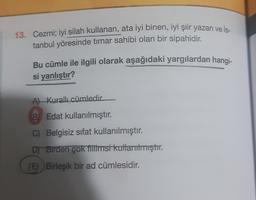 13. Cezmi; iyi silah kullanan, ata iyi binen, iyi şiir yazan ve İs-
tanbul yöresinde timar sahibi olan bir sipahidir.
Bu cümle ile ilgili olarak aşağıdaki yargılardan hangi-
si yanlıştır?
Al Kurallı cümledir
B) Edat kullanılmıştır.
C) Belgisiz sifat kullanılmıştır.
DT Birden çok titiimsi kullanılmıştır.
(E) Birleşik bir ad cümlesidir.