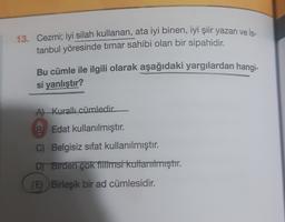 13. Cezmi; iyi silah kullanan, ata iyi binen, iyi şiir yazan ve İs-
tanbul yöresinde timar sahibi olan bir sipahidir.
Bu cümle ile ilgili olarak aşağıdaki yargılardan hangi-
si yanlıştır?
Al Kurallı cümledir
B) Edat kullanılmıştır.
C) Belgisiz sifat kullanılmıştır.
DT Birden çok titiimsi kullanılmıştır.
(E) Birleşik bir ad cümlesidir.
