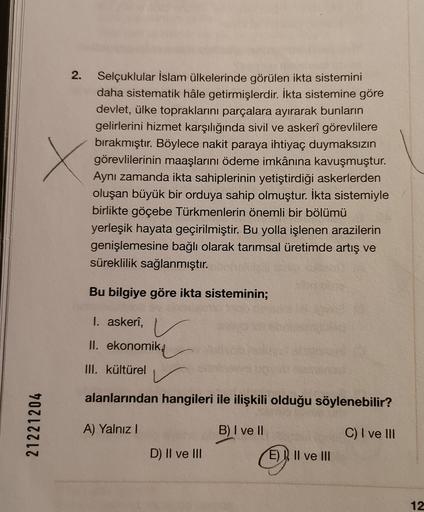 2.
x
Selçuklular İslam ülkelerinde görülen ikta sistemini
daha sistematik hâle getirmişlerdir. İkta sistemine göre
devlet, ülke topraklarını parçalara ayırarak bunların
gelirlerini hizmet karşılığında sivil ve askerî görevlilere
bırakmıştır. Böylece nakit paraya ihtiyaç duymaksızın
görevlilerinin maaşlarını ödeme imkânına kavuşmuştur.
Aynı zamanda ikta sahiplerinin yetiştirdiği askerlerden
oluşan büyük bir orduya sahip olmuştur. İkta sistemiyle
birlikte göçebe Türkmenlerin önemli bir bölümü
yerleşik hayata geçirilmiştir. Bu yolla işlenen arazilerin
genişlemesine bağlı olarak tarımsal üretimde artış ve
süreklilik sağlanmıştır.
Bu bilgiye göre ikta sisteminin;
I. askeri,
II. ekonomik,
III. kültürel
alanlarından hangileri ile ilişkili olduğu söylenebilir?
21221204
A) Yalnız!
B) I ve II
C) I ve III
D) II ve III
E) N Il ve III
12
