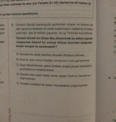ya farklı müfredat ile alan için Felsefe (21-25) alanlarına ait toplam 25
En ayrılan kısmına işaretleyiniz.
la
des
millet
ğün
A
3. Osmanlı Beyliği başlangıçta gazilerden oluşan ve tamami ati
olan aşiret kuvvetlerinin bir yerde toplanmasını sağlamış ve sefere
çıkılmıştır. İşte ilk fetihleri yapanlar, bu uç Türkmen kuvvetleridir.
Osmanh Devleti'nin Orhan Bey döneminde bu askeri yapıdan
vazgeçerek düzenli bir orduya ihtiyaç duyması aşağıdaki-
lerden hangisi ile açıklanabilir?
B
nan-
D
A) Savaşlarda ateşli silahlara duyulan ihtiyacın artması
B) Kısa bir süre sonra beyliğin sınırlarının hızla genişlemesi
C) Gayri Müslimlerden askeri birlikler oluşturularak İslamiyetin
yayılmasının hızlandırması
D) Anadolu'dan yeteri kadar konar-göçer Türk'ün Osmanliya
sığınmaması
E) Anadolu beylikleri ile askeri mücadelenin yoğunlaşması
6. A
yle
YINLARI
TU