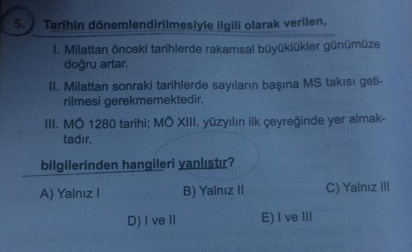 5.
Tarihin dönemlendirilmesiyle ilgili olarak verilen,
1. Milattan önceki tarihlerde rakamsal büyüklükler günümüze
doğru artar.
II. Milattan sonraki tarihlerde sayıların başına MS takısı geti-
rilmesi gerekmemektedir.
III. MÖ 1280 tarihi; MÖ XIII. yüzyılın ilk çeyreğinde yer almak-
tadır.
bilgilerinden hangileri yanlıstır?
A) Yalnız!
B) Yalnız 11
C) Yalnız III
D) I ve II
E) I ve III