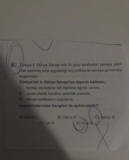 6. Türkiye II. Dünya Savaşı'nda iki grup tarafından savaşa çekil-
mek istenmiş ama uyguladığı dış politika ile savaşa girmemeyi
başarmıştır.
Türkiye'nin II. Dünya Savaşı'nın dışında kalması,
I. komşu devletlerle ikili ilişkilere ağırlık verme,
II. siyasi olarak kendine yeterlilik prensibi,
III. denge politikasını uygulama
uygulamalarından hangileri ile açıklanabilir?
A) Yalnız !
B) Yalnız II
C) Yalnız III
E) II ve II
D) I ve III
