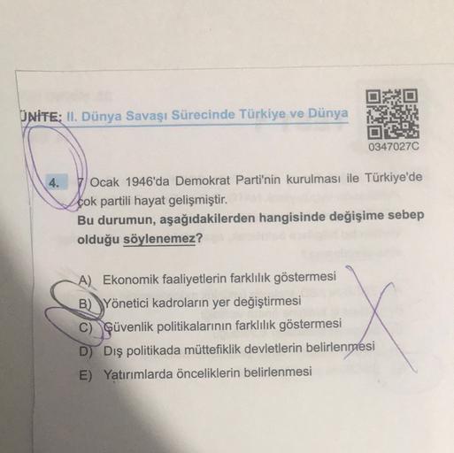 DO
UNITE: II. Dünya Savaşı Sürecinde Türkiye ve Dünya
DO
03470270
4.
Ocak 1946'da Demokrat Parti'nin kurulması ile Türkiye'de
çok partili hayat gelişmiştir.
Bu durumun, aşağıdakilerden hangisinde değişime sebep
olduğu söylenemez?
A) Ekonomik faaliyetlerin farklılık göstermesi
B) Yönetici kadroların yer değiştirmesi
C) Güvenlik politikalarının farklılık göstermesi
D) Dış politikada müttefiklik devletlerin belirlenmesi
E) Yatırımlarda önceliklerin belirlenmesi