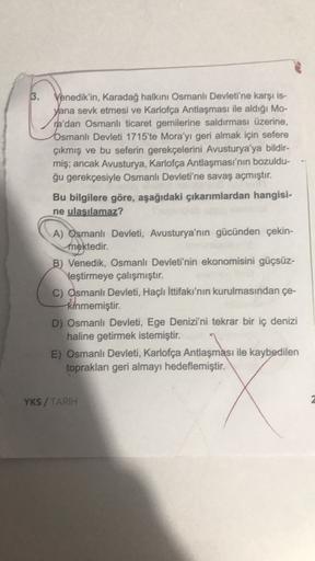 3.
Venedik'in, Karadağ halkını Osmanlı Devleti'ne karşı is.
yana sevk etmesi ve Karlofça Antlaşması ile aldığı Mo-
ra'dan Osmanlı ticaret gemilerine saldırması üzerine,
Osmanlı Devleti 1715'te Mora'yı geri almak için sefere
çıkmış ve bu seferin gerekçelerini Avusturya'ya bildir-
miş; ancak Avusturya, Karlofca Antlaşması'nın bozuldu-
ğu gerekçesiyle Osmanlı Devleti'ne savaş açmıştır.
Bu bilgilere göre, aşağıdaki çıkarımlardan hangisi-
ne ulaşılamaz?
A) Osmanlı Devleti, Avusturya'nın gücünden çekin-
mektedir.
B) Venedik, Osmanlı Devleti'nin ekonomisini güçsüz-
leştirmeye çalışmıştır.
C) Osmanlı Devleti, Haçlı İttifakı'nın kurulmasından çe-
kinmemiştir
.
D) Osmanlı Devleti, Ege Denizi'ni tekrar bir iç denizi
haline getirmek istemiştir.
E) Osmanlı Devleti, Karlofça Antlaşması ile kaybedilen
toprakları geri almayı hedeflemiştir.
YKS / TARIH