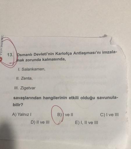 haha.NET
13. bsmanlı Devleti'nin Karlofça Antlaşması'nı imzala-
Inak zorunda kalmasında,
I. Salankamen,
II. Zenta,
IH. Zigetvar
savaşlarından hangilerinin etkili olduğu savunula-
bilir?
A) Yalnız!
B) I ve II
C) I ve III
D) Il ve li v E) I, Il ve II