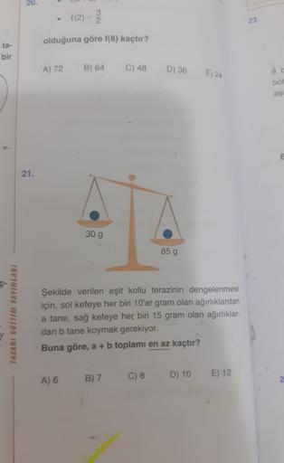 20.
3
f(2)=
23.
olduğuna göre f(8) kaçtır?
ta-
bir
A) 72
B) 64
C) 48
D) 36
E) 24
ből
aşa
e
21.
30 g
85 g
TASARI EĞİTİM YAYINLARI
Şekilde verilen eşit kollu terazinin dengelenmesi
için, sol kefeye her biri 10'ar gram olan ağırlıklardan
a tane, sağ kefeye he