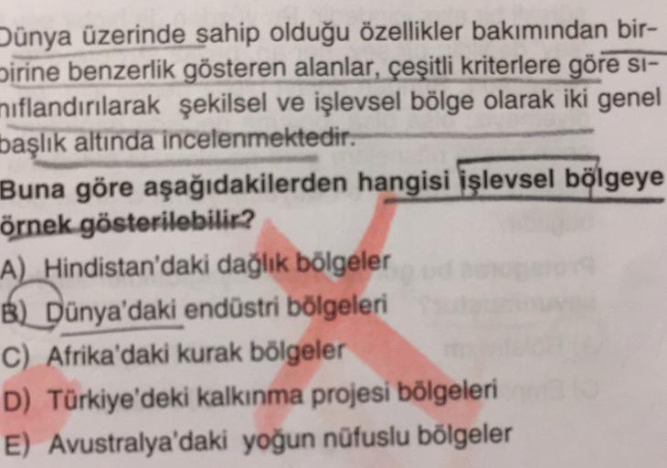 Dünya üzerinde sahip olduğu özellikler bakımından bir-
birine benzerlik gösteren alanlar, çeşitli kriterlere göre si-
nıflandırılarak şekilsel ve işlevsel bölge olarak iki genel
başlık altında incelenmektedir.
Buna göre aşağıdakilerden hangisi işlevsel bölgeye
örnek gösterilebilir?
A) Hindistan'daki dağlık bölgeler
B) Dünya'daki endüstri bölgeleri
C) Afrika'daki kurak bölgeler
D) Türkiye'deki kalkınma projesi bölgeleri
E) Avustralya'daki yoğun nüfuslu bölgeler