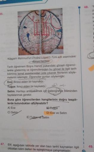48.
"F
16.
y
n
h
k
Kåşgarlı Mahmud'un Divånü Lügati't-Türk adlı eserindeki
dünya haritası
Tarih Öğretmeni Büşra Hanım yukarıdaki görseli öğrenci-
lerine göstermiş ve öğrencilerinden bu görsel ile ilgili tarih
biliminin temel esaslarından yola çıkarak fikirlerini söyle-
melerini istemiştir. Öğrenciler şunları söylemiştir:
Ece, Birinci elden bir kaynaktır.
Tuğçe: İkinci elden bir kaynaktır.
dil
Selim: Haritayı anlayabilmek için paleografya biliminden
faydalanmak gerekir.
Buna göre öğrencilerden hangilerinin doğru tespit-
lerde bulundukları şöylenebilir?
A) Ece
B) Tugce
C) Selim
D) Ece ve Selim
E) Tuğçe ve Selim
1
G
47. Elif, aşağıdaki tabloda yer alan bazı tarihi kaynakları ilgili
oldukları bilim dalları ile eşleştirmeye çalışmaktadır.
49.