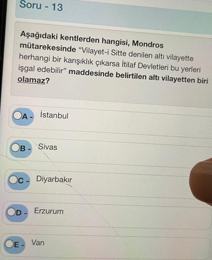 Soru - 13
Aşağıdaki kentlerden hangisi, Mondros
mütarekesinde “Vilayet-i Sitte denilen altı vilayette
herhangi bir karışıklık çıkarsa İtilaf Devletleri bu yerleri
işgal edebilir” maddesinde belirtilen altı vilayetten biri
olamaz?
OA-
İstanbul
B- Sivas
C
Diyarbakır
D
Erzurum
OE- Van