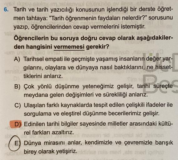 michi
dos
6. Tarih ve tarih yazıcılığı konusunun işlendiği bir derste öğret-
men tahtaya: "Tarih öğrenmenin faydaları nelerdir?" sorusunu
yazıp, öğrencilerinden cevap vermelerini istemiştir.
Öğrencilerin bu soruya doğru cevap olarak aşağıdakiler-
den hangi