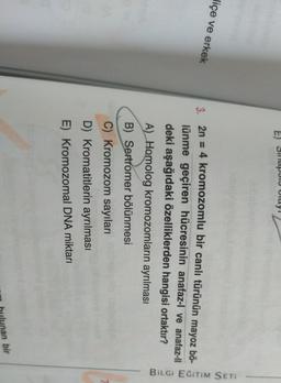 E) Silapid UI
Olay
Jiçe ve erkek
3. 2n = 4 kromozomlu bir canli türünün mayoz bö-
lünme geçiren hücresinin anafaz-l ve anafaz-ll
deki aşağıdaki özelliklerden hangisi ortaktır?
A) Homolog kromozomların ayrılması
Bilgi EĞITIM SETI
B) Sertromer bölünmesi
C) Kromozom sayıları
D) Kromatitlerin ayrılması
E) Kromozomal DNA miktarı
an bir