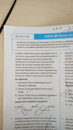 3
150
141
B KİTAPÇIĞI
SOSYAL BİLİMLER TEST
Bu testte Tarih (1-5), Coğrafya (6-10). Felsefe Grubu (11-15) ve Din Kültürü ve Ahlak Bilgis
yasal olarak almak zorunda olmayan veya farklı müfredat ile alanlar için Felsefe Grubu (
Cevaplarınızı, cevap kâğıdının Sosyal Bilimler Testi için ayrılan kısmına işaretleyiniz.
1. 9 Haziran 1908'de Reval Limanı'nda İngiltere Kralı ile
Rus Çarı bir araya gelerek Osmanlı Devleti topraklarının
yeniden paylaşılması, Rumeli'nin parçalanması,
Makedonya'nın özerkleştirilmesi yönünde kararlar
almıştır. Bu durumdan haberdar olan İttihat ve
Terakki Partisi taraftarları Reval Görüşmeleri'ne
tepki olarak Makedonya'da Osmanlı yönetimine karşı
isyan çıkartmış,bu gelişmelerin neticesinde Osmanlı
Devleti'nde 1908'de II. Meşrutiyet ilan edilmiştir.
Bu bilgilerden,
1. Meşrutiyetin ilanının Balkanlardaki toprak
kayıplarını engellediği.
II. Osmanlı toprak bütünlüğünün tehdit altında
olduğu,
III. Osmanlı Devleti'nde dış politikadaki gelişmelerin
rejim değişikliğine neden olduğu
yargılarından hangilerine ulaşılabilir?
3. Uygurları
kendilerid
arabaları
çok güver
kendi idar
yoktu. Ata
fevkalade
devam ett
kıyılarında
koyun ve
Yalnızca
aşağıda!
A) Orta
B) Asker
C) Yazdi
D) Bölge
E) Türk
A) Yalnız
B) I ve II
C) I ve III
E) I ve III
D) N ve III
©
2. Karadeniz bölgesinde Pontus Rum çetelerinin Türk
ve Müslüman halka saldırılarının artması nedeniyle
yaşanan çatışmalardan Türkleri sorumly tutan
İngiltere, bölgede huzur ve güvenlik sağlanmadığı
blovi isgal edeceğini İstanbul Hokomotiin
4. Selçuklul
Halifesi
onları de
baskısı a