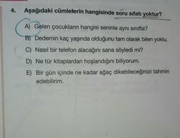 4.
Aşağıdaki cümlelerin hangisinde soru sıfatı yoktur?
A) Gelen çocukların hangisi seninle aynı sınıfta?
B) Dedemin kaç yaşında olduğunu tam olarak bilen yoktu.
C) Nasıl bir telefon alacağını sana söyledi mi?
D) Ne tür kitaplardan hoşlandığını biliyorum.
E) Bir gün içinde ne kadar ağaç dikebileceğinizi tahmin
edebilirim.