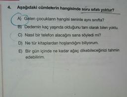 4.
Aşağıdaki cümlelerin hangisinde soru sıfatı yoktur?
A) Gelen çocukların hangisi seninle aynı sınıfta?
B) Dedemin kaç yaşında olduğunu tam olarak bilen yoktu.
C) Nasıl bir telefon alacağını sana söyledi mi?
D) Ne tür kitaplardan hoşlandığını biliyorum.
E) Bir gün içinde ne kadar ağaç dikebileceğinizi tahmin
edebilirim.
