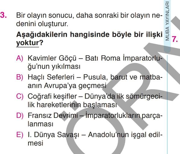 MUBA YAYINLARI
7.
-
3. Bir olayın sonucu, daha sonraki bir olayın ne-
denini oluşturur.
Aşağıdakilerin hangisinde böyle bir ilişki
yoktur?
A) Kavimler Göçü – Batı Roma İmparatorlu-
ğu'nun yıkılması
B) Haçlı Seferleri – Pusula, barut ve matba-
anın Avrupa'ya geçmesi
C) Coğrafi keşifler – Dünya'da ilk sömürgeci-
lik hareketlerinin başlaması
D) Fransız Devrimi – İmparatorlukların parça-
lanması
E) I. Dünya Savaşı – Anadolu'nun işgal edil-
mesi