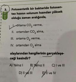 3.
con
Fotosentetik bir bakteride fotosen-
tez hızının solunum hızından yüksek
olduğu zaman aralığında,
LL
2
ortama CO, verme,
II. ortamdan CO, alma,
III. ortama Oz verme,
IV. ortamdan O, alma
1
olaylarından hangilerinin gerçekleşe-
ceği kesindir?
A) Yalnız!
B) Yalnız II
C) I ve III
Dill yol
D) Il ve III
Eli ve IV