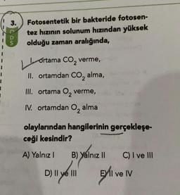 3.
con
Fotosentetik bir bakteride fotosen-
tez hızının solunum hızından yüksek
olduğu zaman aralığında,
LL
2
ortama CO, verme,
II. ortamdan CO, alma,
III. ortama Oz verme,
IV. ortamdan O, alma
1
olaylarından hangilerinin gerçekleşe-
ceği kesindir?
A) Yalnız!
B) Yalnız II
C) I ve III
Dill yol
D) Il ve III
Eli ve IV
