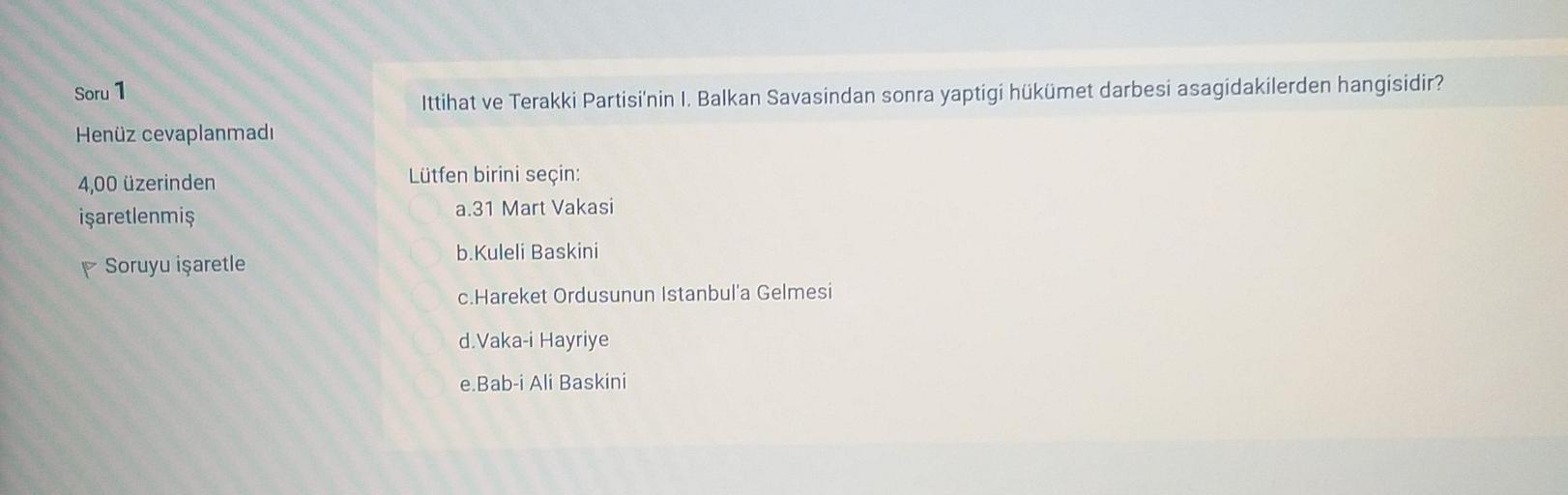 Soru 1
Ittihat ve Terakki Partisi'nin I. Balkan Savasindan sonra yaptigi hükümet darbesi asagidakilerden hangisidir?
Henüz cevaplanmadı
4,00 üzerinden
işaretlenmiş
Lütfen birini seçin:
a.31 Mart Vakasi
b.Kuleli Baskini
p Soruyu işaretle
c.Hareket Ordusunun Istanbul'a Gelmesi
d. Vaka-i Hayriye
e.Bab-i Ali Baskini