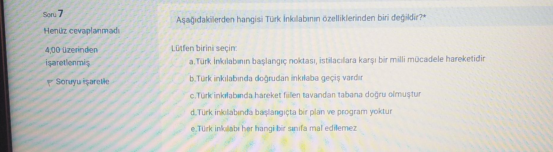 Soru 7
Aşağıdakilerden hangisi Türk İnkılabının özelliklerinden biri değildir?*
Henüz cevaplanmadı
4,00 üzerinden
işaretlenmiş
Lütfen birini seçin:
a.Türk İnkılabının başlangıç noktası, istilacılara karşı bir milli mücadele hareketidir
b. Türk inkilabında doğrudan inkılaba geçiş vardır
Soruyu işaretle
c. Türk inkılabında hareket fiilen tavandan tabana doğru olmuştur
d. Türk inkılabında başlangıçta bir plan ve program yoktur
e.Türk inkılabi her hangi bir sinifa mal edilemez