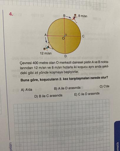 4.
B.
8 m/sn
C
12 m/sn
D
Çevresi 400 metre olan O merkezli dairesel pistin A ve B nokta-
larından 12 m/sn ve 8 m/sn hızlarla iki koşucu aynı anda şekil-
deki gibi zıt yönde koşmaya başlıyorlar.
Buna göre, koşucuların 2. kez karşılaşmaları nerede olur?
C) C