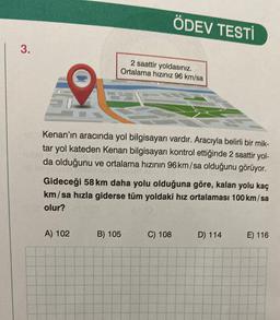 ÖDEV TESTİ
3.
2 saattir yoldasınız.
Ortalama hiziniz 96 km/sa
Kenan'ın aracında yol bilgisayarı vardır. Aracıyla belirli bir mik-
tar yol kateden Kenan bilgisayarı kontrol ettiğinde 2 saattir yol-
da olduğunu ve ortalama hızının 96 km/sa olduğunu görüyor.
Gideceği 58 km daha yolu olduğuna göre, kalan yolu kaç
km/sa hızla giderse tüm yoldaki hız ortalaması 100 km/sa
olur?
A) 102
B) 105
C) 108
D) 114
E) 116
