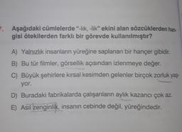 7
Aşağıdaki cümlelerde "-lik, -lik" ekini alan sözcüklerden han
gisi ötekilerden farklı bir görevde kullanılmıştır?
A) Yalnızlık insanların yüreğine saplanan bir hançer gibidir.
B) Bu tür filmler, görsellik açısından izlenmeye değer.
C) Büyük şehirlere kırsal kesimden gelenler birçok zorluk yaş-
yor.
D) Buradaki fabrikalarda çalışanların aylık kazancı çok az
E) Asıl zenginlik, insanın cebinde değil
, yüreğindedir.
