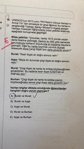a
16. UNESCO'nun 2013 yılını “Piri Reis'in Dünya Haritası'nı
Anma Yılı” ilan etmesiyle bir grup öğrenci, bu haritanın
sergilendiği Topkapı Sarayı Müzesi'ni ziyaret etmiştir.
Haritayı inceleyen öğrencilerle müze yetkilisi arasında
aşağıdaki konuşmalar geçmi