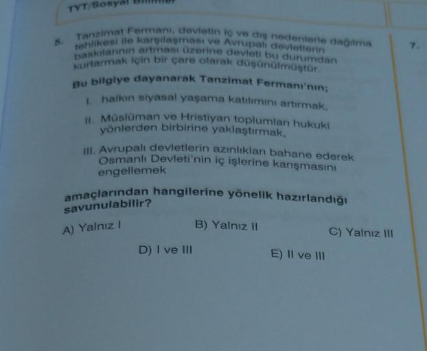TYT/SO
6. Tanzimat Fermeni, devletin to ve diş nedenlerle daima
baskilannin artması üzerine devleti bu durumdan
tehlikesi ile karşılaşması ve Avrupali devletlerin
kurtarmak için bir çare olarak düşünmüştür.
Bu bilgiye dayanarak Tanzimat Fermani'nin;
hallon siyasal yaşama katılımını artırmak,
I. Müslüman ve Hristiyan toplumları hukuki
yönlerden birbirine yaklaştırmak,
III. Avrupalı devletlerin azınlıklar bahane ederek
Osmanlı Devleti'nin iç işlerine karışmasını
engellemek
amaçlarından hangilerine yönelik hazırlandığı
savunulabilir?
A) Yalnız!
B) Yalnız 11
C) Yalnız III
D) I ve II
E) II ve II