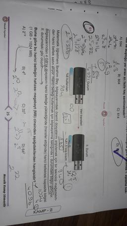 uuuugua yule Luplamda 1. ziplama nok-
labi le duştuğü yer arası en fazla kaç santimetredir?
A) 594
B) 604
C) 614
34
D)
224
te w
Mozaik Yayınlan
24=16
612=32
356
7243
499 I. Durum
Gö
ta
II. Durum
2
Veri transferi
2
27 128
2=236
994
1125
24.4
sti
%6 kullanılan
%81,5 boş kısım
1125
Matematik öğretmeni İbrahim Bey, bilgisayarındaki önemli dosyalarını arşivlemek için bir teknoloji mağazasın-
dan harici bellek satın alıyor. Harici belleği kullanmak için bilgisayarına taktiğinda I. durumdaki bilgiyi görüyor.
Bilgisayarından 4 GB'lik dosyasını harici belleğe yüklediğinde (transfer ettiğinde) harici bellekteki kapasite bilgisi
II. durumdaki gibi oluyol.
1024
Buna göre bu harici belleğin hafızası megabayt (MB) cinsinden aşağıdakilerden hangisidir?
(1 GB = 1024 MB)
B) 48
C) 323
D) 642
22
2
25
Mozaik Kamp Sömestir
KAMP-2
4096
A) 214
2) Mozaik Yayınlar
