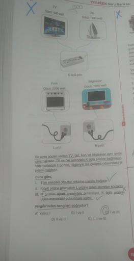 X
X
TV
TYT-FİZİK Soru Bankası
1500
Ütü
Gücü: 1100 watt
Gücü: 440 watt
Açık
Elek
gio
Şek
me
gec
kul
Şe
he
Küçlü priz
1
Firin
Gücü: 2200 watt
Bilgisayar
Gücü: 1650 watt
2
3
benimhocam
M prizi
L prizi
Bir evde güçleri verilen TV, ütü, firin ve bilgisayar aynı