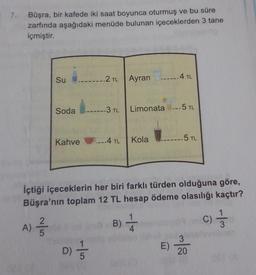 7.
Büşra, bir kafede iki saat boyunca oturmuş ve bu süre
zarfında aşağıdaki menüde bulunan içeceklerden 3 tane
içmiştir.
2TL
Su
Ayran
-4 TL
Soda
-3 TL
Limonata --5 TL
Kahve P-4 TL
...4
5 TL
Kola
İçtiği içeceklerin her biri farklı türden olduğuna göre,
Büşra'nın toplam 12 TL hesap ödeme olasılığı kaçtır?
A)
B)
B)
c) 3
3
D)
E)
20
